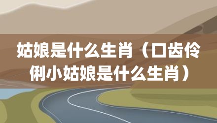 姑娘是什么生肖（口齿伶俐小姑娘是什么生肖）