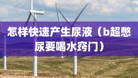 怎样快速产生尿液（b超憋尿要喝水窍门）