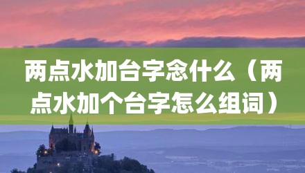 两点水加台字念什么(两点水加个台字怎么组词)