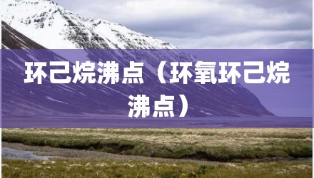 环己烷沸点(环氧环己烷沸点)