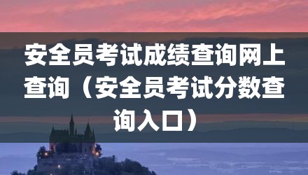 安全员考试成绩查询网上查询(安全员考试分数查询入口)
