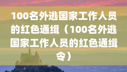 100名外逃国家工作人员的红色通缉（100名外逃国家工作人员的红色通缉令）