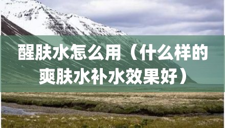 醒肤水怎么用（什么样的爽肤水补水效果好）