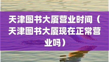 天津图书大厦营业时间（天津图书大厦现在正常营业吗）