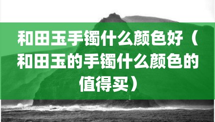 和田玉手镯什么颜色好（和田玉的手镯什么颜色的值得买）