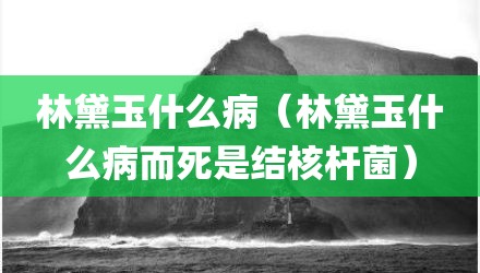 林黛玉什么病（林黛玉什么病而死是结核杆菌）