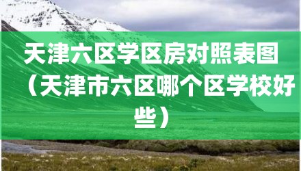 天津六区学区房对照表图（天津市六区哪个区学校好些）