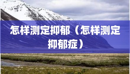 怎样测定抑郁(怎样测定抑郁症)