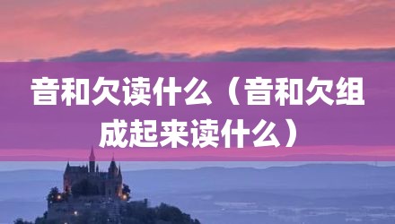 音和欠读什么（音和欠组成起来读什么）