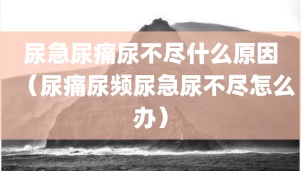 尿急尿痛尿不尽什么原因（尿痛尿频尿急尿不尽怎么办）