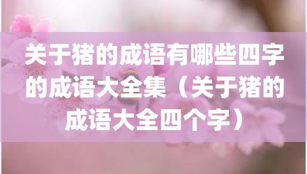 关于猪的成语有哪些四字的成语大全集(关于猪的成语大全四个字)