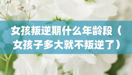 女孩叛逆期什么年龄段（女孩子多大就不叛逆了）