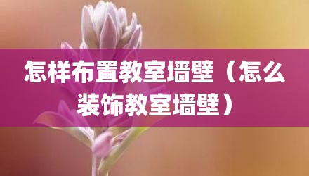 怎样布置教室墙壁（怎么装饰教室墙壁）