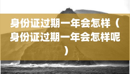 身份证过期一年会怎样(身份证过期一年会怎样呢)