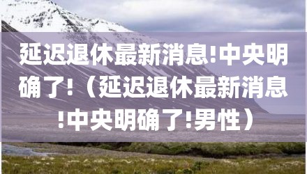 延迟退休最新消息!中央明确了!（延迟退休最新消息!中央明确了!男性）