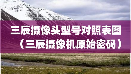 三辰摄像头型号对照表图（三辰摄像机原始密码）