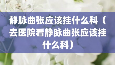 静脉曲张应该挂什么科（去医院看静脉曲张应该挂什么科）