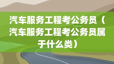 汽车服务工程考公务员（汽车服务工程考公务员属于什么类）