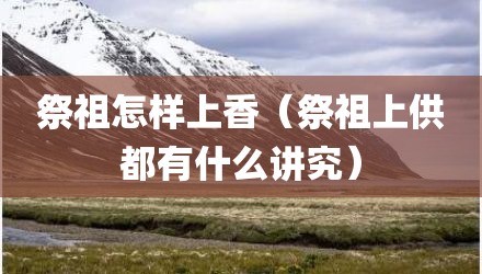祭祖怎样上香（祭祖上供都有什么讲究）