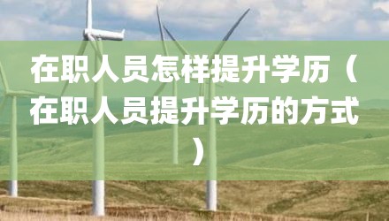 在职人员怎样提升学历（在职人员提升学历的方式）