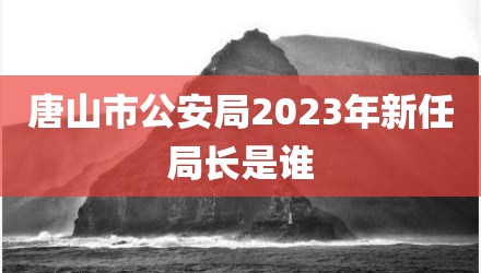 唐山市公安局2023年新任局长是谁