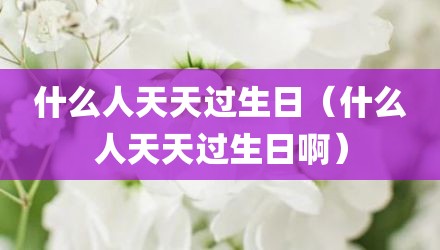 什么人天天过生日（什么人天天过生日啊）