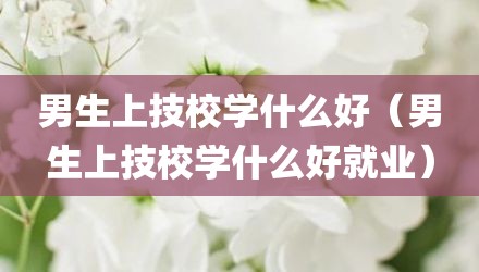 男生上技校学什么好（男生上技校学什么好就业）