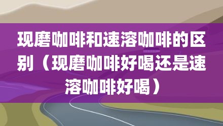 现磨咖啡和速溶咖啡的区别（现磨咖啡好喝还是速溶咖啡好喝）