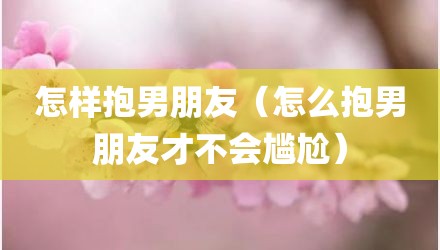 怎样抱男朋友（怎么抱男朋友才不会尴尬）