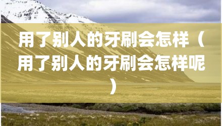 用了别人的牙刷会怎样（用了别人的牙刷会怎样呢）