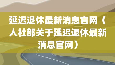 延迟退休最新消息官网（人社部关于延迟退休最新消息官网）