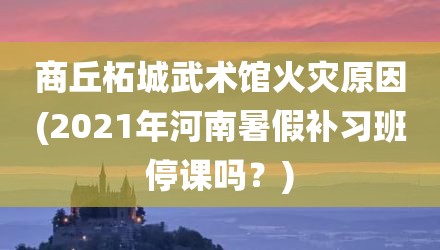 商丘柘城武术馆火灾原因(2021年河南暑假补习班停课吗？)