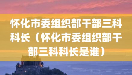 怀化市委组织部干部三科科长（怀化市委组织部干部三科科长是谁）