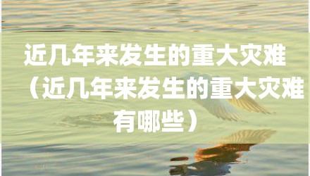 近几年来发生的重大灾难（近几年来发生的重大灾难有哪些）