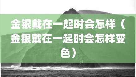 金银戴在一起时会怎样（金银戴在一起时会怎样变色）