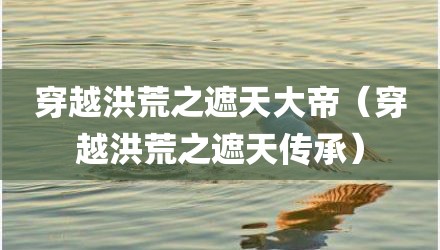 穿越洪荒之遮天大帝（穿越洪荒之遮天传承）