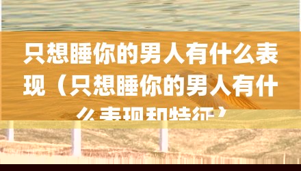 只想睡你的男人有什么表现（只想睡你的男人有什么表现和特征）