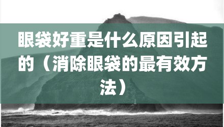 眼袋好重是什么原因引起的（消除眼袋的最有效方法）