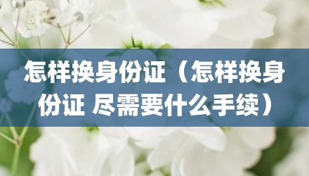 怎样换身份证（怎样换身份证 尽需要什么手续）