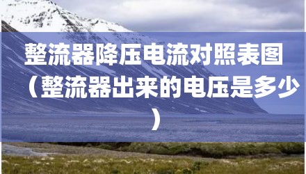 整流器降压电流对照表图（整流器出来的电压是多少）