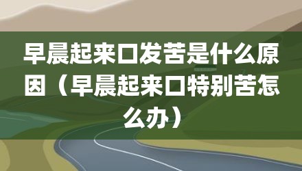 早晨起来口发苦是什么原因（早晨起来口特别苦怎么办）