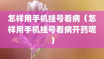 怎样用手机挂号看病（怎样用手机挂号看病开药呢）