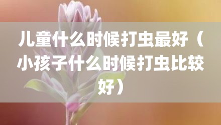 儿童什么时候打虫最好（小孩子什么时候打虫比较好）