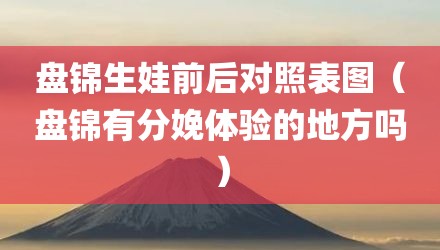 盘锦生娃前后对照表图（盘锦有分娩体验的地方吗）