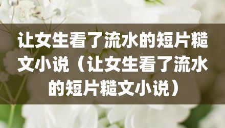 让女生看了流水的短片糙文小说（让女生看了流水的短片糙文小说）