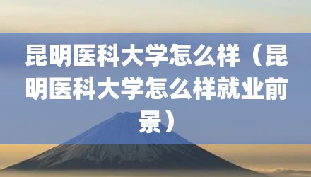 昆明医科大学怎么样（昆明医科大学怎么样就业前景）