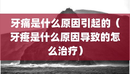 牙痛是什么原因引起的（牙疼是什么原因导致的怎么治疗）