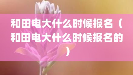 和田电大什么时候报名（和田电大什么时候报名的）