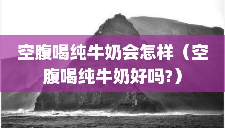 空腹喝纯牛奶会怎样（空腹喝纯牛奶好吗?）