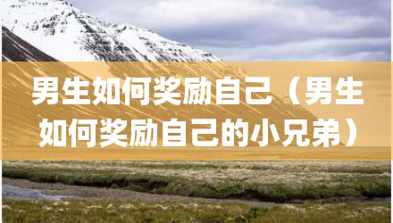 男生如何奖励自己（男生如何奖励自己的小兄弟）